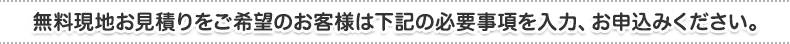 無料現地お見積りをご希望のお客様は下記の必要事項を入力、お申込みください。