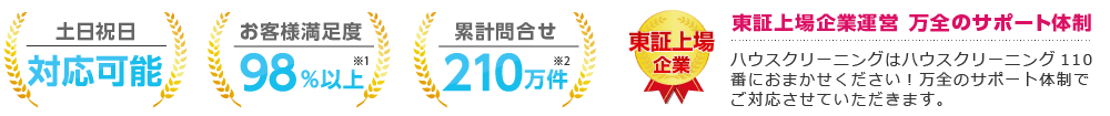 土日祝日対応可能 お客様満足度98％以上 累計問合せ210万件 東証上場企業運営 ハウスクリーニングはハウスクリーニング110番におまかせください！ 万全のサポート体制でご対応させていただきます。