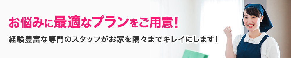 お悩みに最適なプランをご用意！経験豊富な専門のスタッフがお家を隅々まで キレイにします！