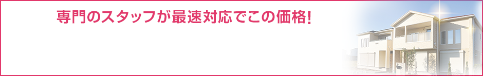 専門のスタッフが最速対応でこの価格! 